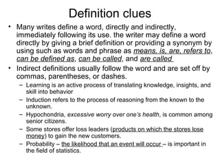 Definition clues
• Many writes define a word, directly and indirectly,
immediately following its use. the writer may define a word
directly by giving a brief definition or providing a synonym by
using such as words and phrase as means, is, are, refers to,
can be defined as, can be called, and are called
• Indirect definitions usually follow the word and are set off by
commas, parentheses, or dashes.
– Learning is an active process of translating knowledge, insights, and
skill into behavior
– Induction refers to the process of reasoning from the known to the
unknown.
– Hypochondria, excessive worry over one’s health, is common among
senior citizens.
– Some stores offer loss leaders (products on which the stores lose
money) to gain the new customers.
– Probability – the likelihood that an event will occur – is important in
the field of statistics.
 