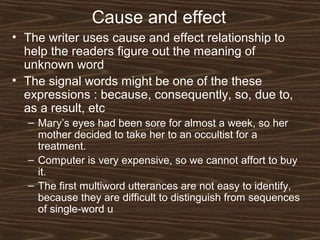 Cause and effect
• The writer uses cause and effect relationship to
help the readers figure out the meaning of
unknown word
• The signal words might be one of the these
expressions : because, consequently, so, due to,
as a result, etc
– Mary’s eyes had been sore for almost a week, so her
mother decided to take her to an occultist for a
treatment.
– Computer is very expensive, so we cannot affort to buy
it.
– The first multiword utterances are not easy to identify,
because they are difficult to distinguish from sequences
of single-word u
 