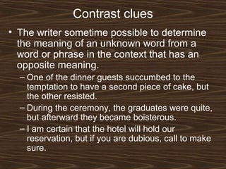 Contrast clues
• The writer sometime possible to determine
the meaning of an unknown word from a
word or phrase in the context that has an
opposite meaning.
– One of the dinner guests succumbed to the
temptation to have a second piece of cake, but
the other resisted.
– During the ceremony, the graduates were quite,
but afterward they became boisterous.
– I am certain that the hotel will hold our
reservation, but if you are dubious, call to make
sure.
 