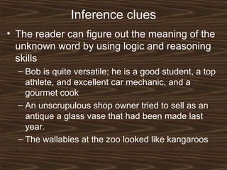 Inference clues
• The reader can figure out the meaning of the
unknown word by using logic and reasoning
skills
– Bob is quite versatile; he is a good student, a top
athlete, and excellent car mechanic, and a
gourmet cook
– An unscrupulous shop owner tried to sell as an
antique a glass vase that had been made last
year.
– The wallabies at the zoo looked like kangaroos
 