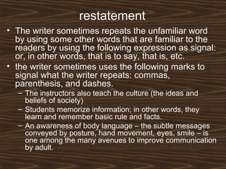restatement
• The writer sometimes repeats the unfamiliar word
by using some other words that are familiar to the
readers by using the following expression as signal:
or, in other words, that is to say, that is, etc.
• the writer sometimes uses the following marks to
signal what the writer repeats: commas,
parenthesis, and dashes.
– The instructors also teach the culture (the ideas and
beliefs of society)
– Students memorize information; in other words, they
learn and remember basic rule and facts.
– An awareness of body language – the subtle messages
conveyed by posture, hand movement, eyes, smile – is
one among the many avenues to improve communication
by adult.
 