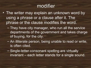 modifier
• The writer may explain an unknown word by
using a phrase or a clause after it. The
phrase or the clause modifies the word.
– They have city manager, who run all the service
departments of the government and takes charge
of buying, for the city.
– An illiterate person, being unable to read or write,
is often cited.
– Single-letter consonant spelling are virtually
invariant – each letter stands for a single sound.
 