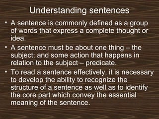 Understanding sentences
• A sentence is commonly defined as a group
of words that express a complete thought or
idea.
• A sentence must be about one thing – the
subject; and some action that happens in
relation to the subject – predicate.
• To read a sentence effectively, it is necessary
to develop the ability to recognize the
structure of a sentence as well as to identify
the core part which convey the essential
meaning of the sentence.
 