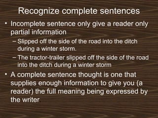 Recognize complete sentences
• Incomplete sentence only give a reader only
partial information
– Slipped off the side of the road into the ditch
during a winter storm.
– The tractor-trailer slipped off the side of the road
into the ditch during a winter storm
• A complete sentence thought is one that
supplies enough information to give you (a
reader) the full meaning being expressed by
the writer.
 