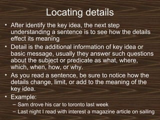 Locating details
• After identify the key idea, the next step
understanding a sentence is to see how the details
effect its meaning
• Detail is the additional information of key idea or
basic message, usually they answer such questions
about the subject or predicate as what, where,
which, when, how, or why.
• As you read a sentence, be sure to notice how the
details change, limit, or add to the meaning of the
key idea.
• Example:
– Sam drove his car to toronto last week
– Last night I read with interest a magazine article on sailing
 