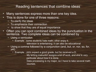 Reading sentences that combine ideas
• Many sentences express more than one key idea.
• This is done for one of three reasons:
– To clarify the ideas
– To emphasize their connection
– to show that they are of equal importance
• Often you can spot combined ideas by the punctuation in the
sentence. Two complete ideas can be combined by
– Using a semicolon
• Example : some students hate math; other enjoy it.
television is entertaining; it can also be educational
– Using a comma followed by a conjunction (and, but, or, nor, so, for,
yet)
• Example : John expect a good grade, but he received a D.
My writing instructor assigns a lot of work, and she is very
particular about how it is done.
Data processing is my major, so I have to take several math
courses.
 