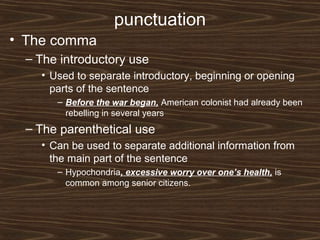 punctuation
• The comma
– The introductory use
• Used to separate introductory, beginning or opening
parts of the sentence
– Before the war began, American colonist had already been
rebelling in several years
– The parenthetical use
• Can be used to separate additional information from
the main part of the sentence
– Hypochondria, excessive worry over one’s health, is
common among senior citizens.
 