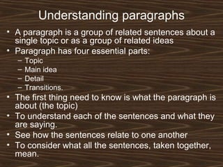 Understanding paragraphs
• A paragraph is a group of related sentences about a
single topic or as a group of related ideas
• Paragraph has four essential parts:
– Topic
– Main idea
– Detail
– Transitions.
• The first thing need to know is what the paragraph is
about (the topic)
• To understand each of the sentences and what they
are saying.
• See how the sentences relate to one another
• To consider what all the sentences, taken together,
mean.
 