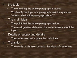 1. the topic
• The one thing the whole paragraph is about
• To identify the topic of a paragraph, ask the question:
“who or what is the paragraph about?”
1. The main idea
• The point that the whole paragraph makes
• The most general statement the writer makes about the
topic
1. Details or supporting details
• The sentences that explain the main idea
1. Transition
• The words or phrase connects the ideas of sentences
 