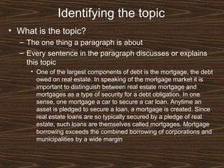 Identifying the topic
• What is the topic?
– The one thing a paragraph is about
– Every sentence in the paragraph discusses or explains
this topic
• One of the largest components of debt is the mortgage, the debt
owed on real estate. In speaking of the mortgage market it is
important to distinguish between real estate mortgage and
mortgages as a type of security for a debt obligation. In one
sense, one mortgage a car to secure a car loan. Anytime an
asset is pledged to secure a loan, a mortgage is created. Since
real estate loans are so typically secured by a pledge of real
estate, such loans are themselves called mortgages. Mortgage
borrowing exceeds the combined borrowing of corporations and
municipalities by a wide margin
 