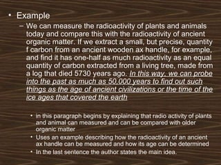 • Example
– We can measure the radioactivity of plants and animals
today and compare this with the radioactivity of ancient
organic matter. If we extract a small, but precise, quantity
f carbon from an ancient wooden ax handle, for example,
and find it has one-half as much radioactivity as an equal
quantity of carbon extracted from a living tree, made from
a log that died 5730 years ago. In this way, we can probe
into the past as much as 50,000 years to find out such
things as the age of ancient civilizations or the time of the
ice ages that covered the earth
• in this paragraph begins by explaining that radio activity of plants
and animal can measured and can be compared with older
organic matter
• Uses an example describing how the radioactivity of an ancient
ax handle can be measured and how its age can be determined
• In the last sentence the author states the main idea.
 