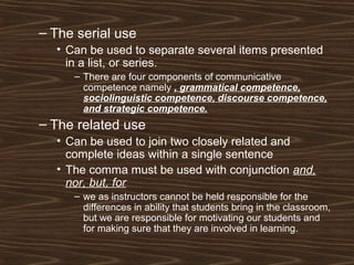 – The serial use
• Can be used to separate several items presented
in a list, or series.
– There are four components of communicative
competence namely , grammatical competence,
sociolinguistic competence, discourse competence,
and strategic competence.
– The related use
• Can be used to join two closely related and
complete ideas within a single sentence
• The comma must be used with conjunction and,
nor, but, for
– we as instructors cannot be held responsible for the
differences in ability that students bring in the classroom,
but we are responsible for motivating our students and
for making sure that they are involved in learning.
 