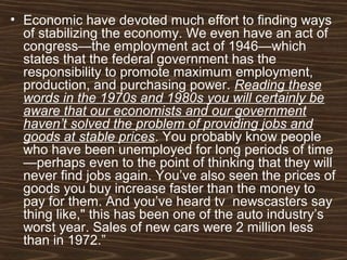 • Economic have devoted much effort to finding ways
of stabilizing the economy. We even have an act of
congress—the employment act of 1946—which
states that the federal government has the
responsibility to promote maximum employment,
production, and purchasing power. Reading these
words in the 1970s and 1980s you will certainly be
aware that our economists and our government
haven’t solved the problem of providing jobs and
goods at stable prices. You probably know people
who have been unemployed for long periods of time
—perhaps even to the point of thinking that they will
never find jobs again. You’ve also seen the prices of
goods you buy increase faster than the money to
pay for them. And you’ve heard tv newscasters say
thing like," this has been one of the auto industry’s
worst year. Sales of new cars were 2 million less
than in 1972.”
 