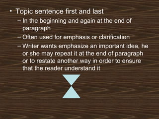 • Topic sentence first and last
– In the beginning and again at the end of
paragraph
– Often used for emphasis or clarification
– Writer wants emphasize an important idea, he
or she may repeat it at the end of paragraph
or to restate another way in order to ensure
that the reader understand it
 