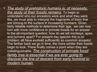 • The study of prehistoric humans is, of necessity,
the study of their fossils remains. To begin to
understand who our ancestors were and what they were
like, we must able to interpret the fragments of them that
are coming to the surface in increasing numbers. Given
fairly reliable methods to determine their age, we can now
turn with more confidence to primate fossils for an answer
to the all-important question: how do we tell monkeys, apes,
and humans apart? For present-day species this is no
problem: all have evolved sufficiently so common ancestor.
The farther back we go in time, the more similar their fossils
begin to look. There finally comes a point when they are
indistinguishable. The construction of primate fossil
family tree is essential if we are ever going to
discover the line of descent from early hominid to
modern human
 
