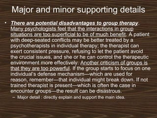 Major and minor supporting details
• There are potential disadvantages to group therapy.
Many psychologists feel that the interactions in group
situations are too superficial to be of much benefit. A patient
with deep-seated conflicts may be better treated by a
psychotherapists in individual therapy; the therapist can
exert consistent pressure, refusing to let the patient avoid
the crucial issues, and she or he can control the therapeutic
environment more effectively. Another criticism of groups is
that they are too powerful. If the group starts to focus on one
individual’s defense mechanism—which are used for
reason, remember—that individual might break down. If not
trained therapist is present—which is often the case in
encounter groups—the result can be disastrous.
– Major detail : directly explain and support the main idea.
 