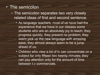 • The semicolon
– The semicolon separates two very closely
related ideas of first and second sentence
• As language teachers, most of us have had the
experience that we have in our classes some
students who are an absolutely joy to teach; they
progress quickly, they present no problem; they
seem pick up the new language with amazing
ease; they almost always seem to be a jump
ahead of us.
• Children who view a lot of tv can concentrate on a
subject for only fifteen two twenty minutes; they
can pay attention only for the amount of time
between t.v commercials.
 