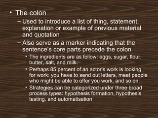 • The colon
– Used to introduce a list of thing, statement,
explanation or example of previous material
and quotation
– Also serve as a marker indicating that the
sentence’s core parts precede the colon
• The ingredients are as follow: eggs, sugar, flour,
butter, salt, and milk.
• Perhaps 85 percent of an actor’s work is looking
for work: you have to send out letters, meet people
who might be able to offer you work, and so on.
• Strategies can be categorized under three broad
process types: hypothesis formation, hypothesis
testing, and automatisation.
 