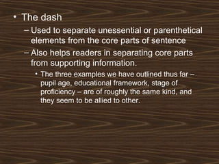 • The dash
– Used to separate unessential or parenthetical
elements from the core parts of sentence
– Also helps readers in separating core parts
from supporting information.
• The three examples we have outlined thus far –
pupil age, educational framework, stage of
proficiency – are of roughly the same kind, and
they seem to be allied to other.
 