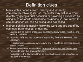 Definition clues
• Many writes define a word, directly and indirectly,
immediately following its use. the writer may define a word
directly by giving a brief definition or providing a synonym by
using such as words and phrase as means, is, are, refers to,
can be defined as, can be called, and are called
• Indirect definitions usually follow the word and are set off by
commas, parentheses, or dashes.
– Learning is an active process of translating knowledge, insights, and
skill into behavior
– Induction refers to the process of reasoning from the known to the
unknown.
– Hypochondria, excessive worry over one’s health, is common among
senior citizens.
– Some stores offer loss leaders (products on which the stores lose
money) to gain the new customers.
– Probability – the likelihood that an event will occur – is important in
the field of statistics.
 