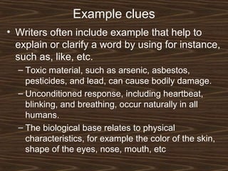 Example clues
• Writers often include example that help to
explain or clarify a word by using for instance,
such as, like, etc.
– Toxic material, such as arsenic, asbestos,
pesticides, and lead, can cause bodily damage.
– Unconditioned response, including heartbeat,
blinking, and breathing, occur naturally in all
humans.
– The biological base relates to physical
characteristics, for example the color of the skin,
shape of the eyes, nose, mouth, etc
 