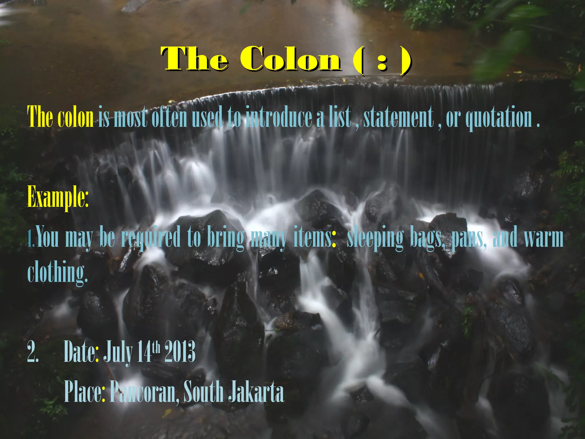 The Colon ( : )The Colon ( : )
Thecolonismostoftenusedtointroducealist,statement,orquotation.
Example:
1.You may be required to bring many items: sleeping bags, pans, and warm
clothing.
2. Date:July14th
2013
Place:Pancoran,SouthJakarta
 