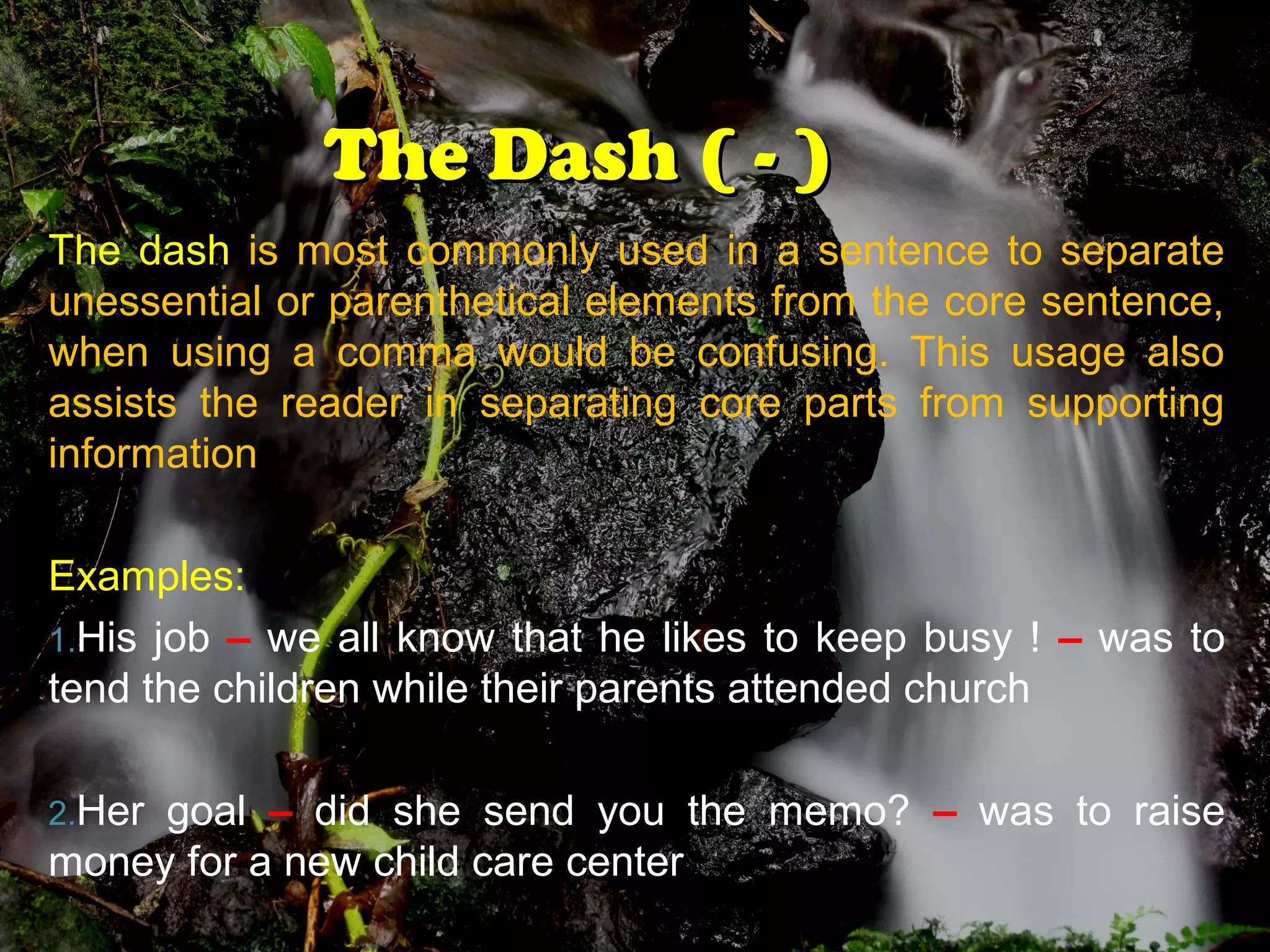 The Dash ( - )The Dash ( - )
The dash is most commonly used in a sentence to separate
unessential or parenthetical elements from the core sentence,
when using a comma would be confusing. This usage also
assists the reader in separating core parts from supporting
information
Examples:
1.His job – we all know that he likes to keep busy ! – was to
tend the children while their parents attended church
2.Her goal – did she send you the memo? – was to raise
money for a new child care center
 