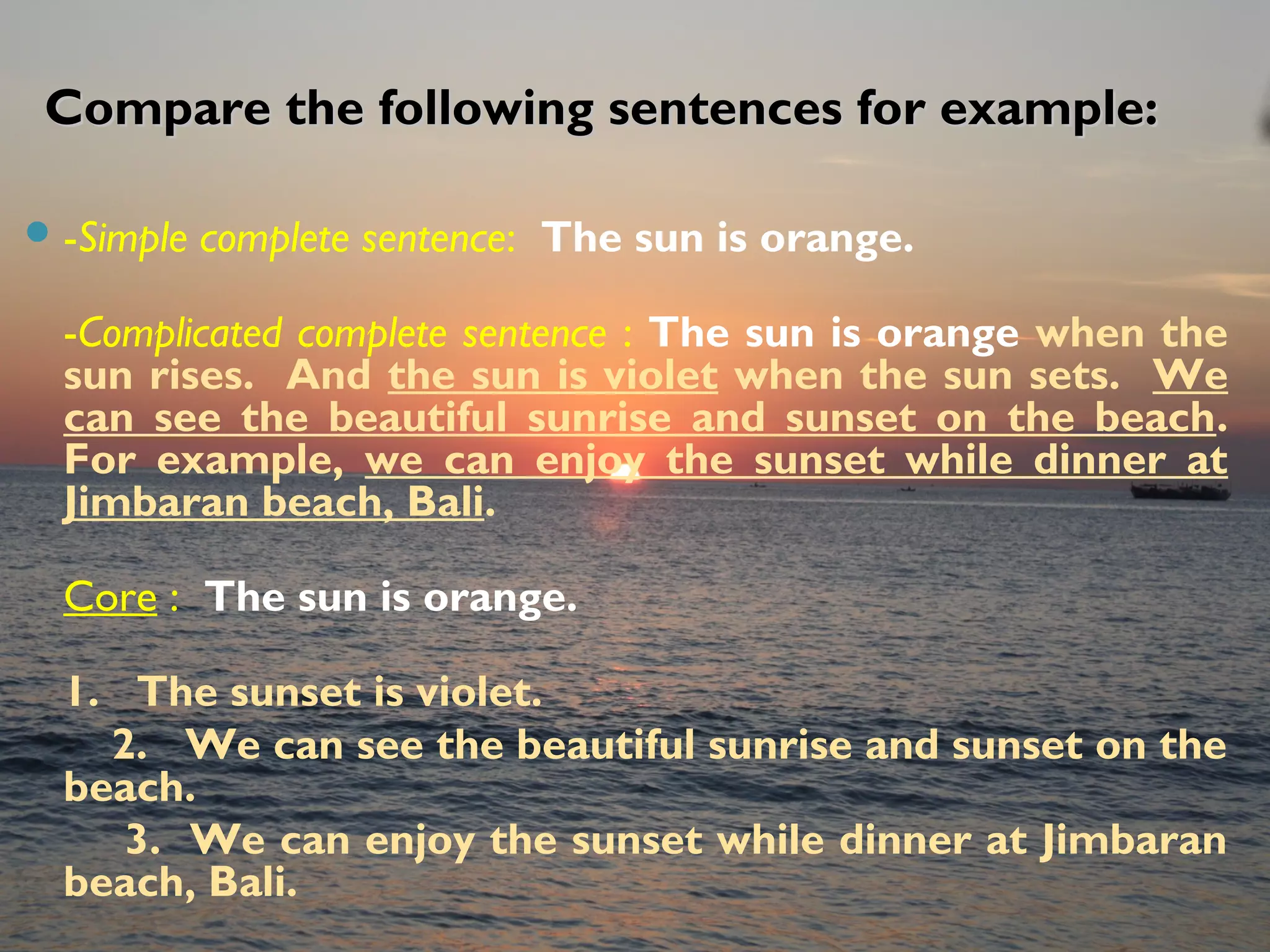 Compare the following sentences for example:Compare the following sentences for example:
-Simple complete sentence: The sun is orange.
-Complicated complete sentence : The sun is orange when the
sun rises. And the sun is violet when the sun sets. We
can see the beautiful sunrise and sunset on the beach.
For example, we can enjoy the sunset while dinner at
Jimbaran beach, Bali.
Core : The sun is orange.
1. The sunset is violet.
2. We can see the beautiful sunrise and sunset on the
beach.
3. We can enjoy the sunset while dinner at Jimbaran
beach, Bali.
 