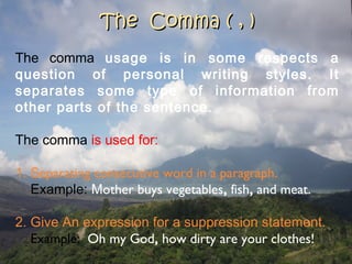 The Comma ( , )The Comma ( , )
The comma usage is in some respects a
question of personal writing styles. It
separates some type of information from
other parts of the sentence.
The comma is used for:
1. Separating consecutive word in a paragraph.
Example: Mother buys vegetables, fish, and meat.
2. Give An expression for a suppression statement.
Example: Oh my God, how dirty are your clothes!
 