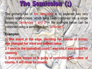 The Semicolon (;)The Semicolon (;)
The primary use of the semicolon is to separate two very
closely related ideas, which have been combined into a single
sentence. Sentences 1 and 2 in the example below can be
combined using a semicolon from sentence 3.
Examples:
1. She stood at the edge, deciding her course of action;
she changed her mind and walked home.
2. I went to the basketball court; I was told it was closed for
cleaning.
3. Everyone knows he is guilty of committing the crime; of
course, it will never be proven.
 