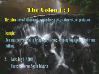 The Colon ( : )The Colon ( : )
Thecolonismostoftenusedtointroducealist,statement,orquotation.
Example:
1.You may be required to bring many items: sleeping bags, pans, and warm
clothing.
2. Date:July14th
2013
Place:Pancoran,SouthJakarta
 