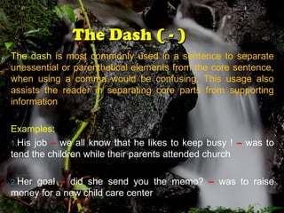 The Dash ( - )The Dash ( - )
The dash is most commonly used in a sentence to separate
unessential or parenthetical elements from the core sentence,
when using a comma would be confusing. This usage also
assists the reader in separating core parts from supporting
information
Examples:
1.His job – we all know that he likes to keep busy ! – was to
tend the children while their parents attended church
2.Her goal – did she send you the memo? – was to raise
money for a new child care center
 