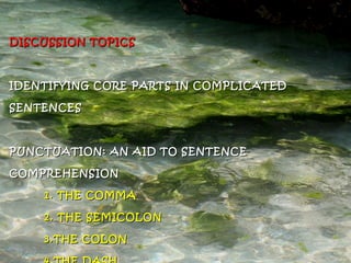 DISCUSSION TOPICSDISCUSSION TOPICS
IDENTIFYING CORE PARTS IN COMPLICATEDIDENTIFYING CORE PARTS IN COMPLICATED
SENTENCESSENTENCES
PUNCTUATION: AN AID TO SENTENCEPUNCTUATION: AN AID TO SENTENCE
COMPREHENSIONCOMPREHENSION
1. THE COMMA1. THE COMMA
2. THE SEMICOLON2. THE SEMICOLON
3.THE COLON3.THE COLON
 