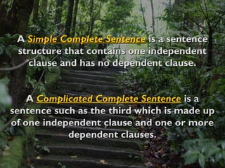 AA Simple Complete SentenceSimple Complete Sentence is a sentenceis a sentence
structure that contains one independentstructure that contains one independent
clause and has no dependent clause.clause and has no dependent clause.
AA Complicated Complete SentenceComplicated Complete Sentence is ais a
sentence such as the third which is made upsentence such as the third which is made up
of one independent clause and one or moreof one independent clause and one or more
dependent clauses.dependent clauses.
 