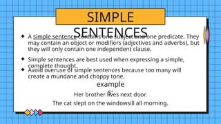 SIMPLE
SENTENCES
example
s:
A simple sentence contains one subject and one predicate. They
may contain an object or modifiers (adjectives and adverbs), but
they will only contain one independent clause.
Simple sentences are best used when expressing a simple,
complete thought.
Avoid overuse of simple sentences because too many will
create a mundane and choppy tone.
Her brother lives next door.
The cat slept on the windowsill all morning.
 