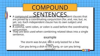 COMPOUND
SENTENCES
example
s:
A compound sentence contains two independent clauses that
are joined by a coordinating conjunction (for, and, nor, but, or,
yet, so). Each independent clause has its own subject and
predicate.
A comma, semi colon, or colon is used before the coordinating
conjunction.
They are best used when combining related ideas into a single
sentence.
The storm was brutal, but it only lasted for a few
hours.
Can you bring a dish to the party, or can you bring
utensils?
 