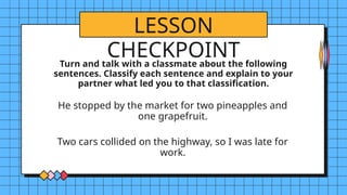 LESSON
CHECKPOINT
Turn and talk with a classmate about the following
sentences. Classify each sentence and explain to your
partner what led you to that classification.
He stopped by the market for two pineapples and
one grapefruit.
Two cars collided on the highway, so I was late for
work.
 