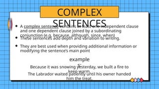 COMPLEX
SENTENCES
example
s:
A complex sentence contains at least one independent clause
and one dependent clause joined by a subordinating
conjunction (e.g, because, although, since, when)
These sentences add depth and variation to writing.
They are best used when providing additional information or
modifying the sentence’s main point
Because it was snowing yesterday, we built a fire to
keep warm.
The Labrador waited patiently until his owner handed
him the treat.
 