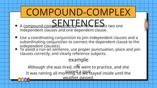 COMPOUND-COMPLEX
SENTENCES
example
s:
A compound-complex sentence contains at least two one
independent clauses and one dependent clause.
Use a coordinating conjunction to join independent clauses and a
subordinating conjunction to connect the dependent clause to the
independent clause(s).
To avoid a run-on sentence, use proper punctuation, place and join
clauses correctly, and clearly reference subjects.
Although she was tired, she went to practice, and she
scored a goal.
It was raining all morning, so we stayed inside until the
weather passed.
 