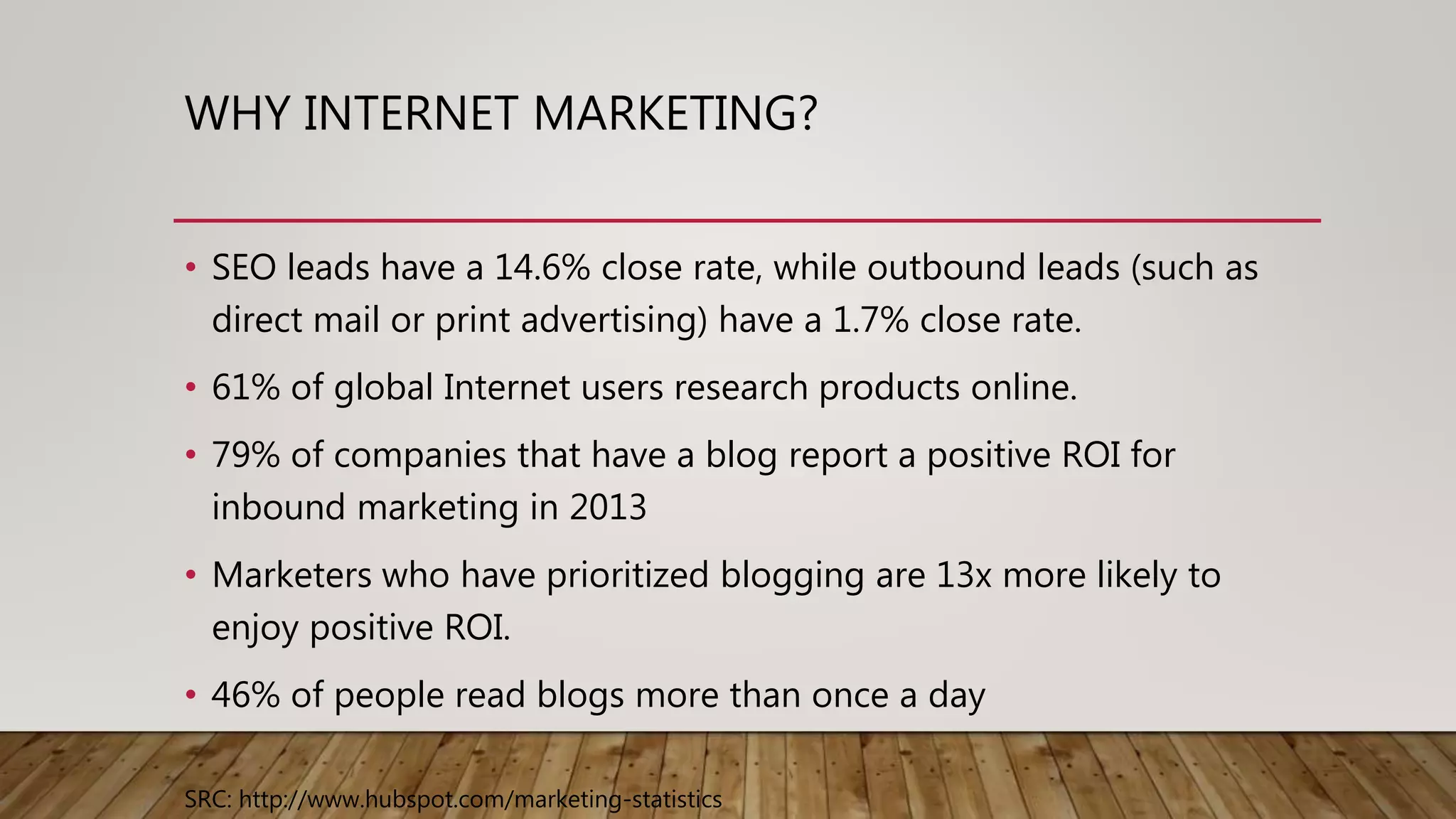WHY INTERNET MARKETING?
• SEO leads have a 14.6% close rate, while outbound leads (such as
direct mail or print advertising) have a 1.7% close rate.
• 61% of global Internet users research products online.
• 79% of companies that have a blog report a positive ROI for
inbound marketing in 2013
• Marketers who have prioritized blogging are 13x more likely to
enjoy positive ROI.
• 46% of people read blogs more than once a day
SRC: http://www.hubspot.com/marketing-statistics
 
