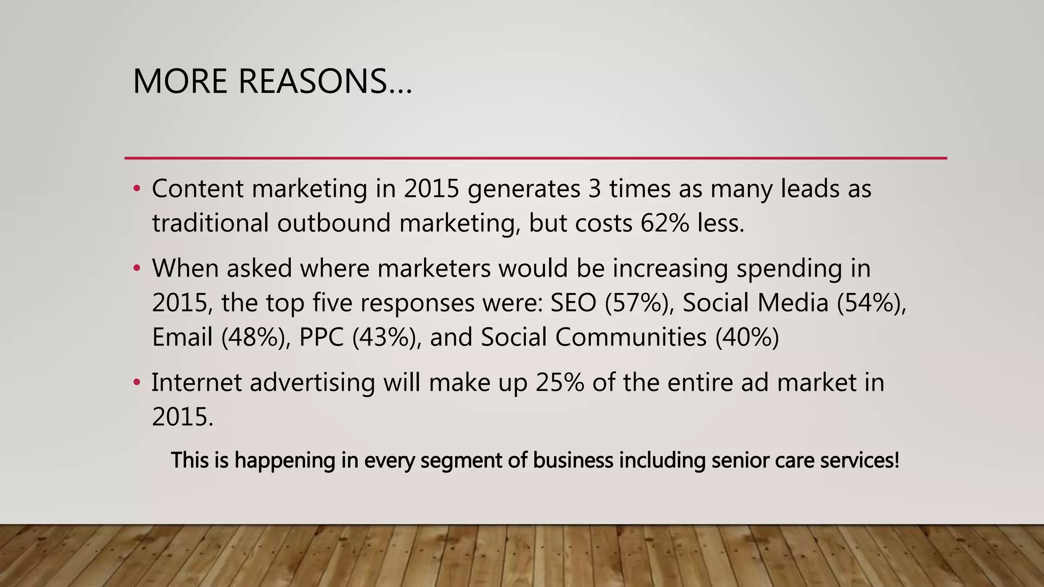 MORE REASONS…
• Content marketing in 2015 generates 3 times as many leads as
traditional outbound marketing, but costs 62% less.
• When asked where marketers would be increasing spending in
2015, the top five responses were: SEO (57%), Social Media (54%),
Email (48%), PPC (43%), and Social Communities (40%)
• Internet advertising will make up 25% of the entire ad market in
2015.
This is happening in every segment of business including senior care services!
 