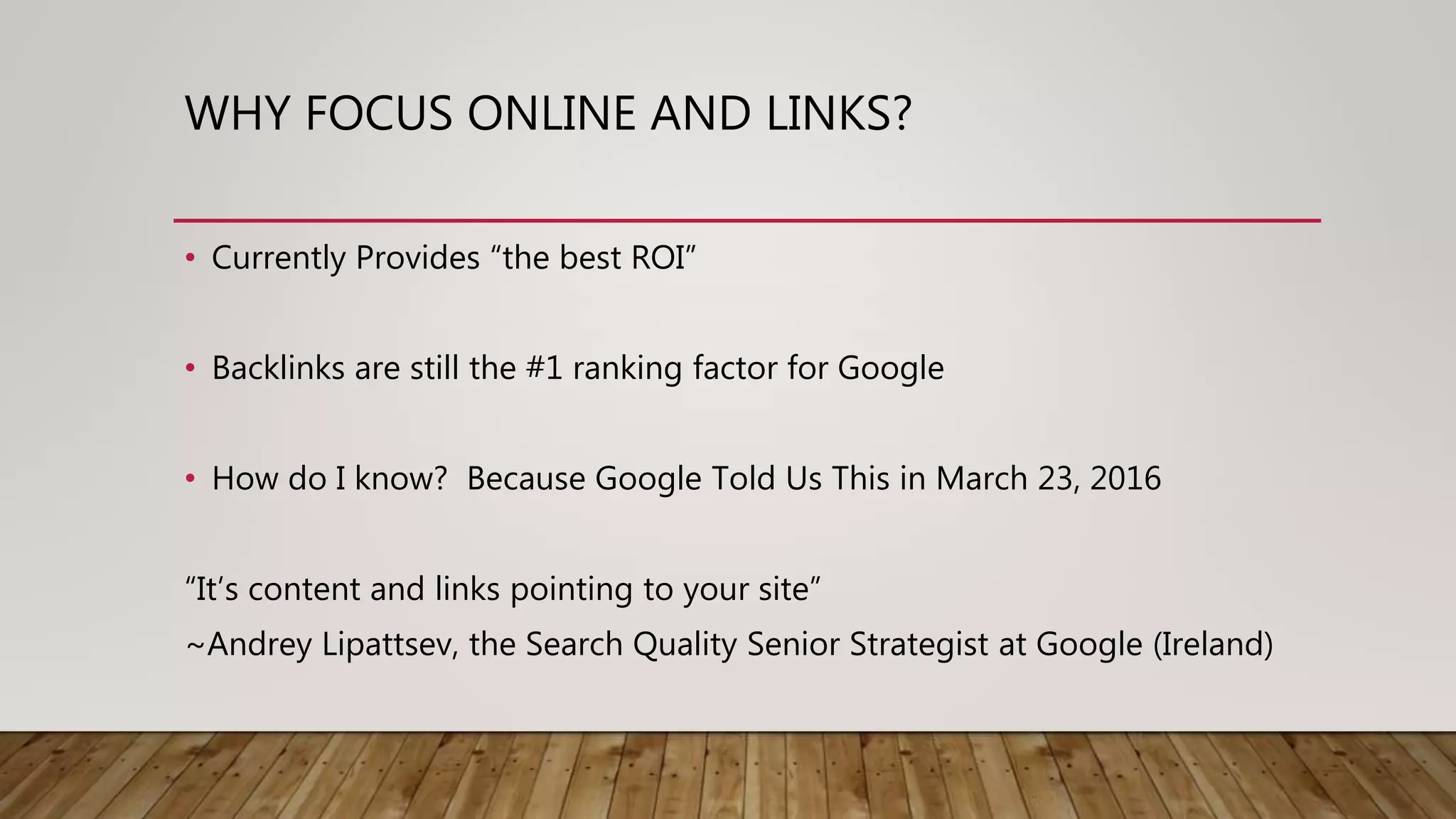 WHY FOCUS ONLINE AND LINKS?
• Currently Provides “the best ROI”
• Backlinks are still the #1 ranking factor for Google
• How do I know? Because Google Told Us This in March 23, 2016
“It’s content and links pointing to your site”
~Andrey Lipattsev, the Search Quality Senior Strategist at Google (Ireland)
 
