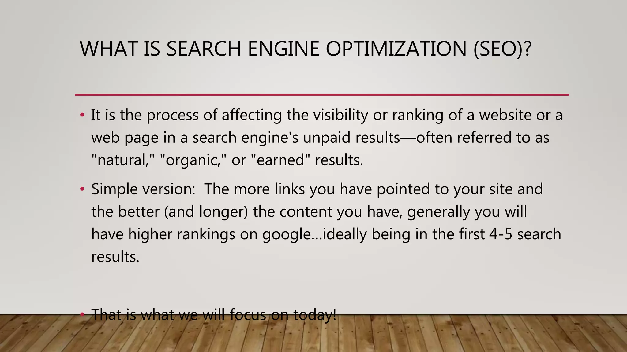 WHAT IS SEARCH ENGINE OPTIMIZATION (SEO)?
• It is the process of affecting the visibility or ranking of a website or a
web page in a search engine's unpaid results—often referred to as
"natural," "organic," or "earned" results.
• Simple version: The more links you have pointed to your site and
the better (and longer) the content you have, generally you will
have higher rankings on google…ideally being in the first 4-5 search
results.
• That is what we will focus on today!
 