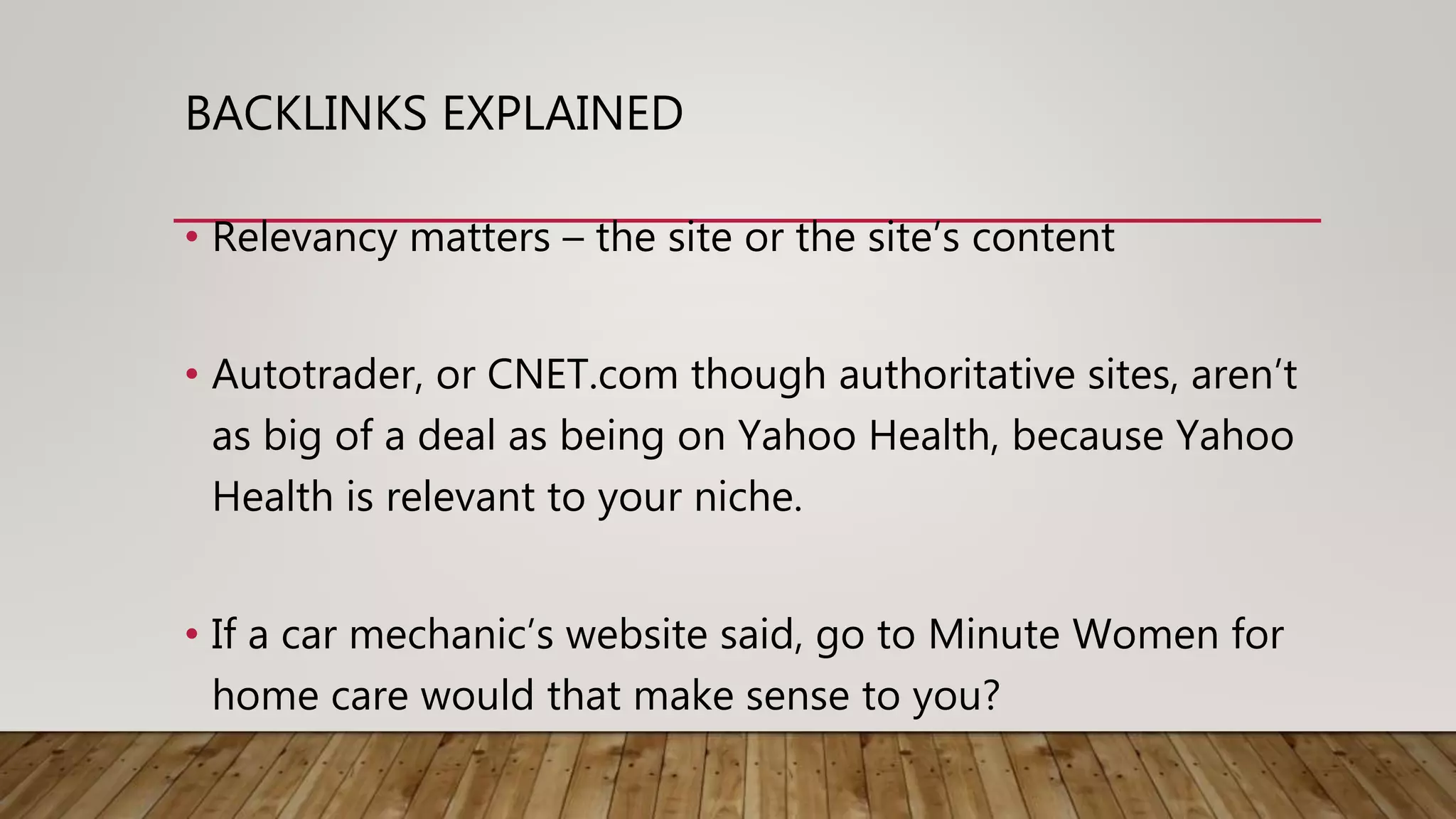 BACKLINKS EXPLAINED
• Relevancy matters – the site or the site’s content
• Autotrader, or CNET.com though authoritative sites, aren’t
as big of a deal as being on Yahoo Health, because Yahoo
Health is relevant to your niche.
• If a car mechanic’s website said, go to Minute Women for
home care would that make sense to you?
 
