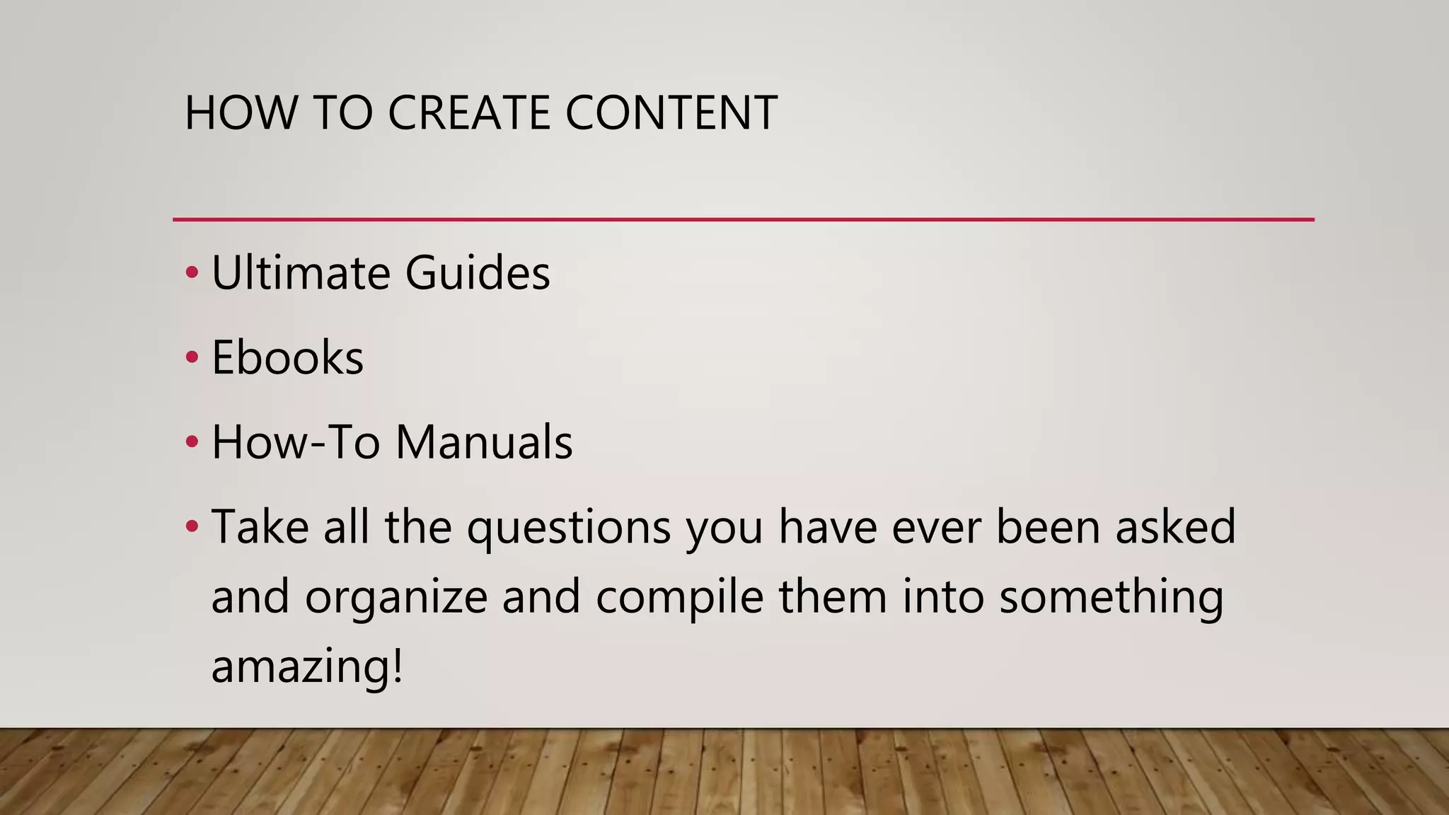 HOW TO CREATE CONTENT
• Ultimate Guides
• Ebooks
• How-To Manuals
• Take all the questions you have ever been asked
and organize and compile them into something
amazing!
 