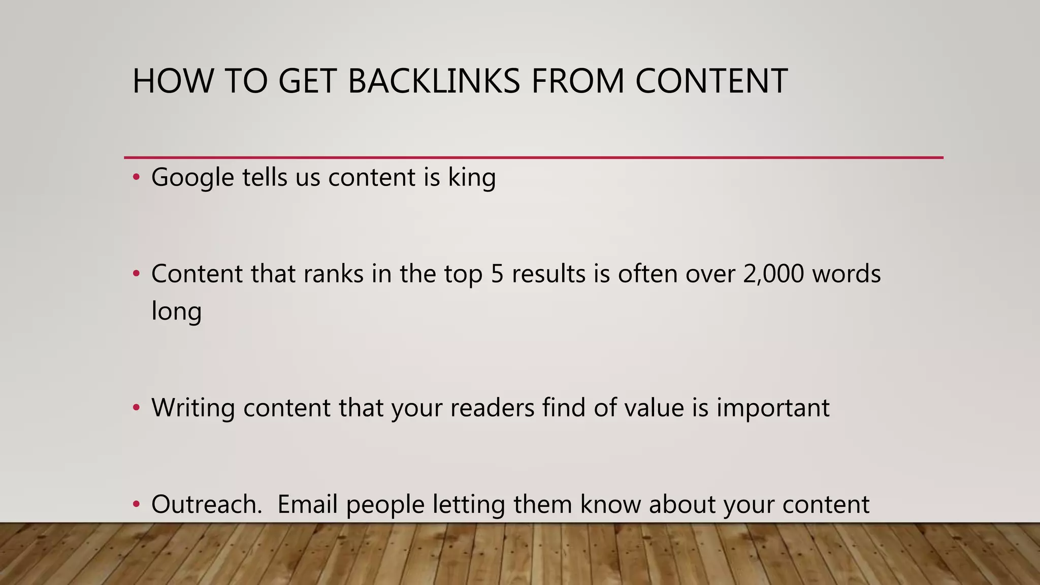 HOW TO GET BACKLINKS FROM CONTENT
• Google tells us content is king
• Content that ranks in the top 5 results is often over 2,000 words
long
• Writing content that your readers find of value is important
• Outreach. Email people letting them know about your content
 