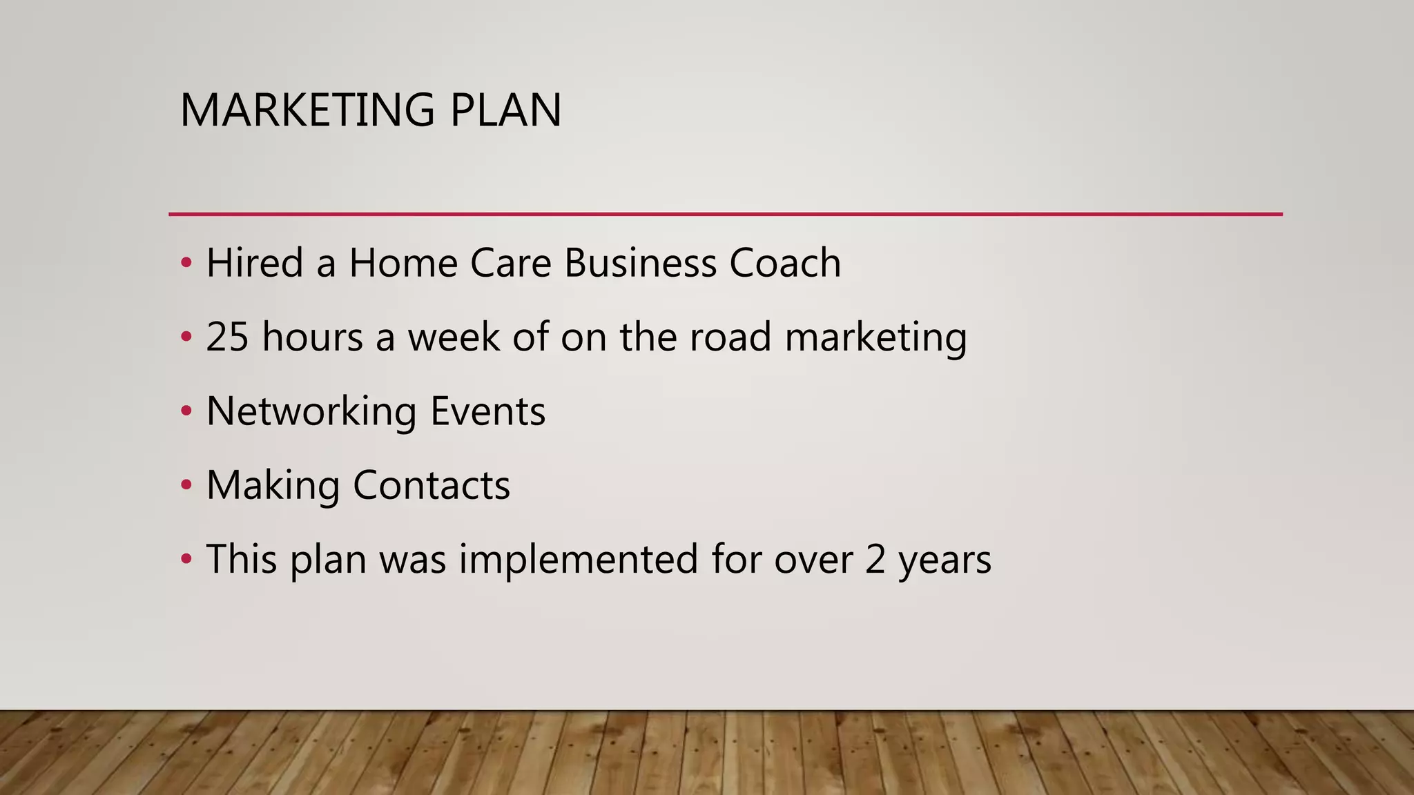 MARKETING PLAN
• Hired a Home Care Business Coach
• 25 hours a week of on the road marketing
• Networking Events
• Making Contacts
• This plan was implemented for over 2 years
 