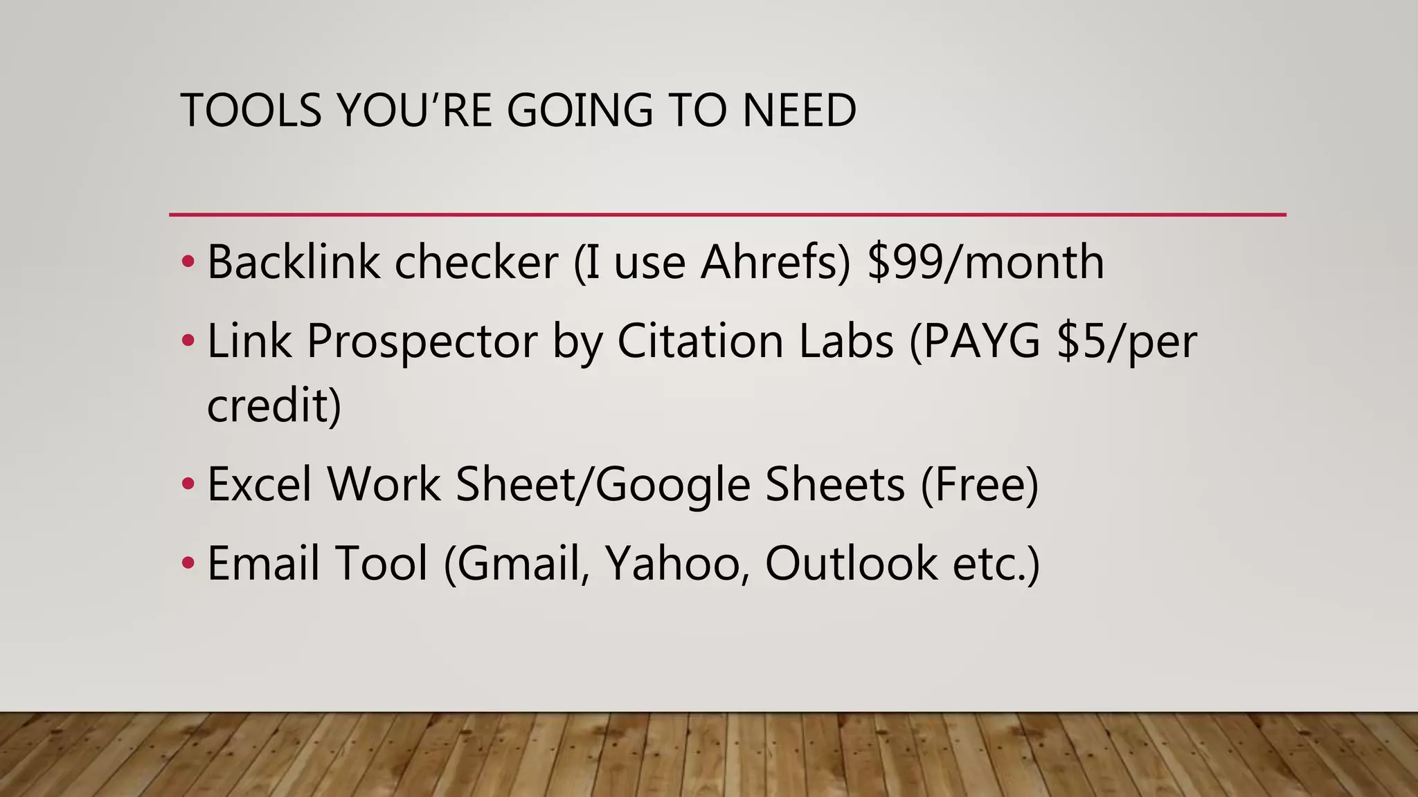 TOOLS YOU’RE GOING TO NEED
• Backlink checker (I use Ahrefs) $99/month
• Link Prospector by Citation Labs (PAYG $5/per
credit)
• Excel Work Sheet/Google Sheets (Free)
• Email Tool (Gmail, Yahoo, Outlook etc.)
 