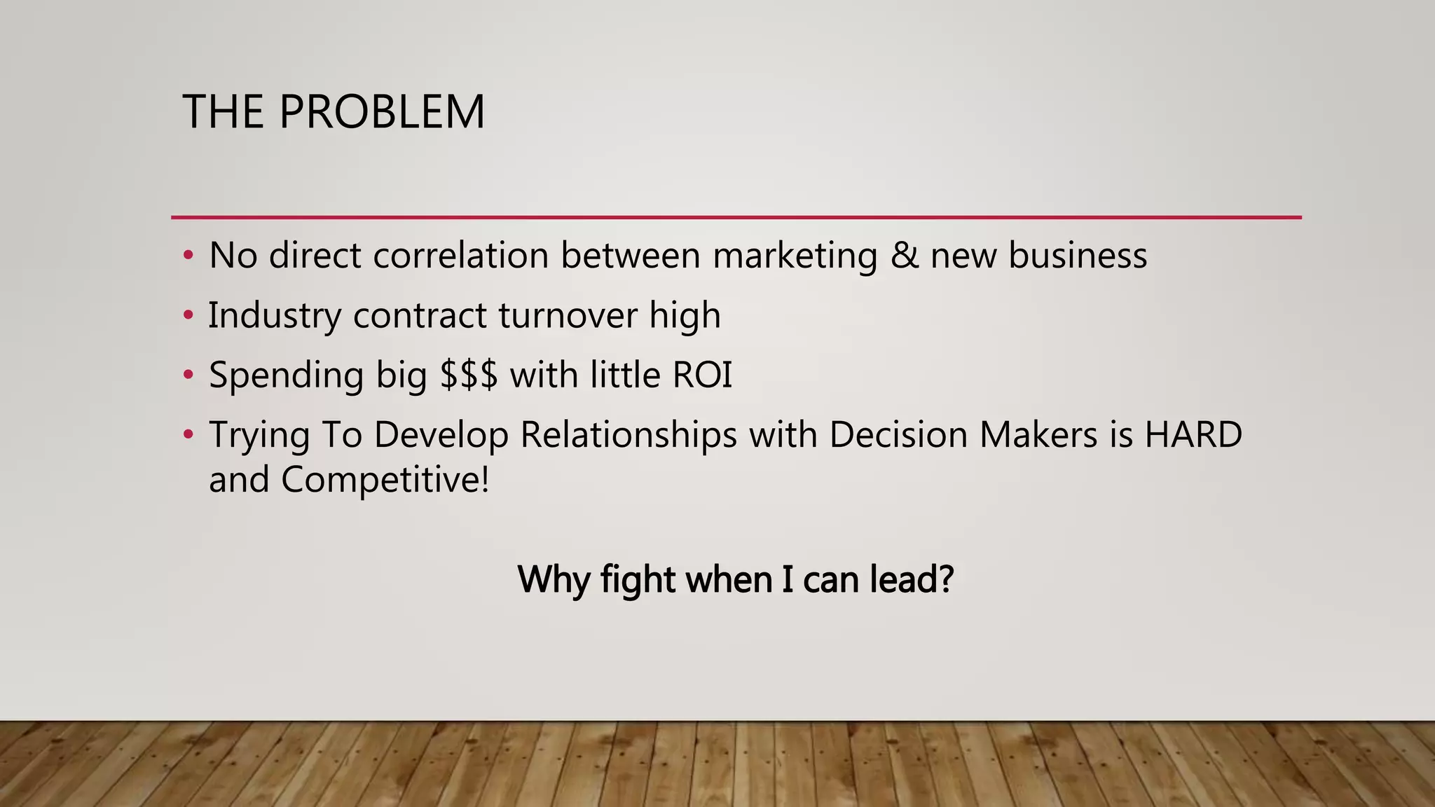 THE PROBLEM
• No direct correlation between marketing & new business
• Industry contract turnover high
• Spending big $$$ with little ROI
• Trying To Develop Relationships with Decision Makers is HARD
and Competitive!
Why fight when I can lead?
 