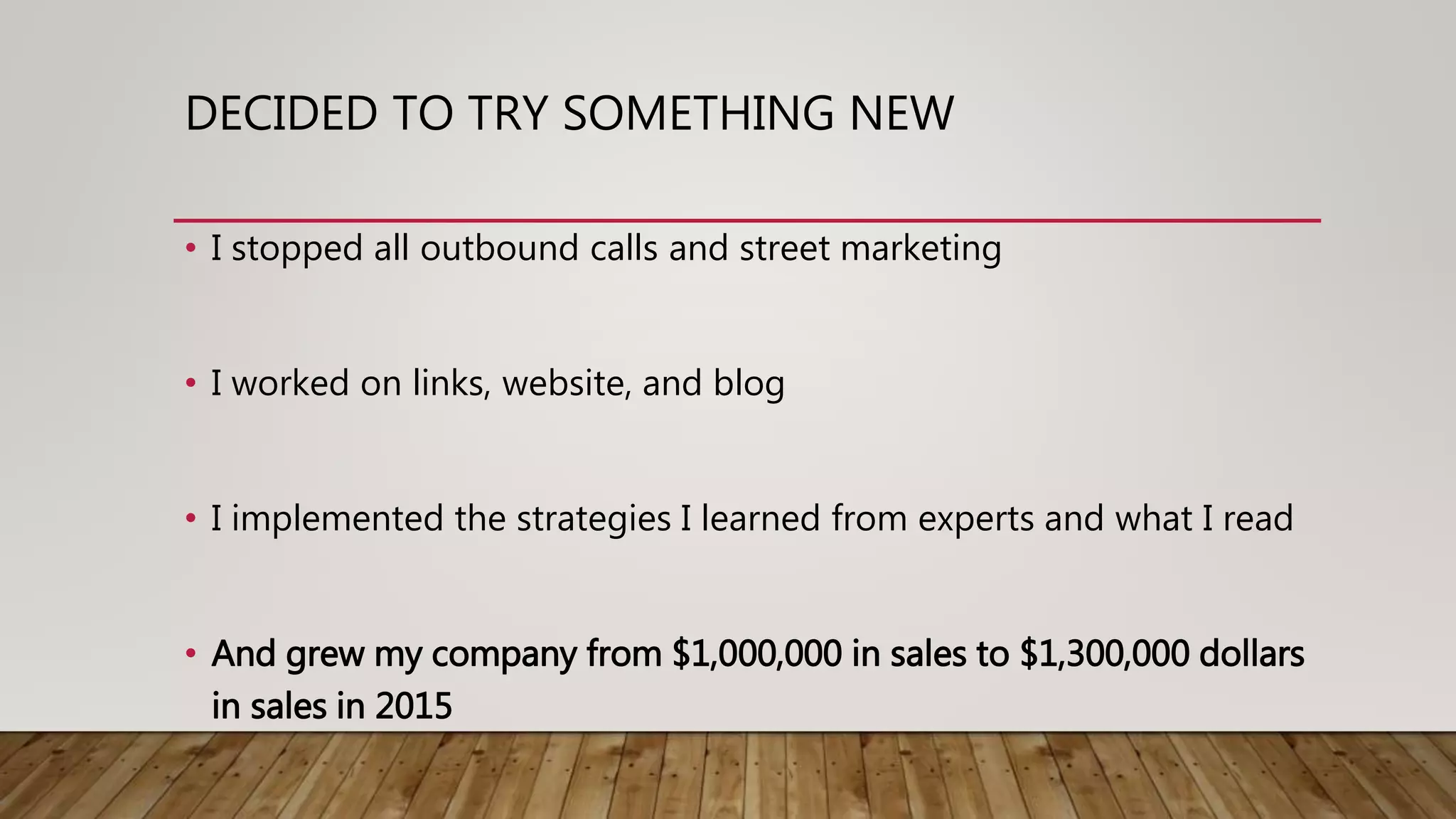 DECIDED TO TRY SOMETHING NEW
• I stopped all outbound calls and street marketing
• I worked on links, website, and blog
• I implemented the strategies I learned from experts and what I read
• And grew my company from $1,000,000 in sales to $1,300,000 dollars
in sales in 2015
 